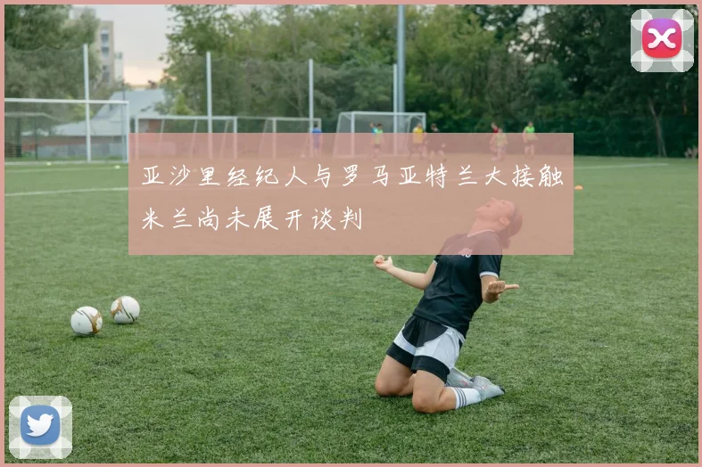 亚沙里经纪人与罗马亚特兰大接触米兰尚未展开谈判