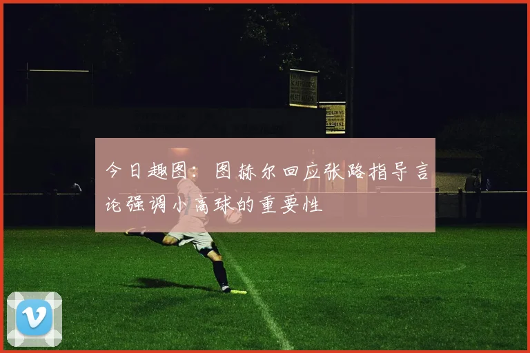 今日趣图：图赫尔回应张路指导言论强调小高球的重要性