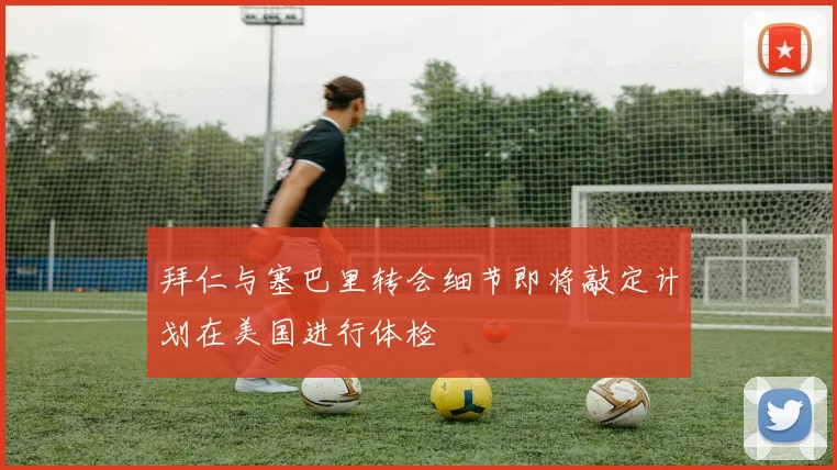 拜仁与塞巴里转会细节即将敲定计划在美国进行体检