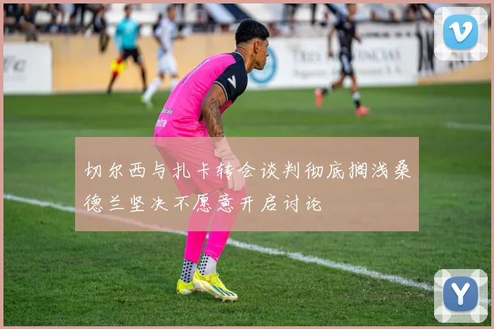 切尔西与扎卡转会谈判彻底搁浅桑德兰坚决不愿意开启讨论