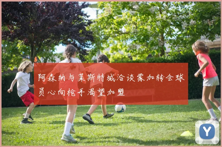阿森纳与莱斯特城洽谈蒙加转会球员心向枪手渴望加盟
