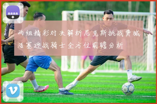 两组精彩对决解析尼克斯挑战费城活塞迎战骑士全方位前瞻分析