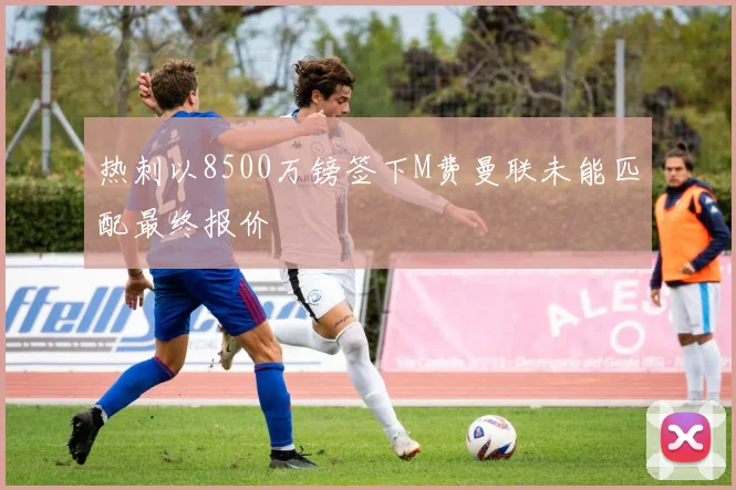 热刺以8500万镑签下M费曼联未能匹配最终报价