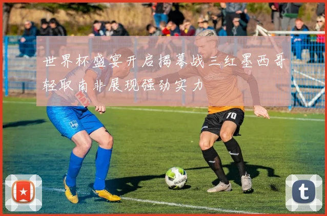 世界杯盛宴开启揭幕战三红墨西哥轻取南非展现强劲实力