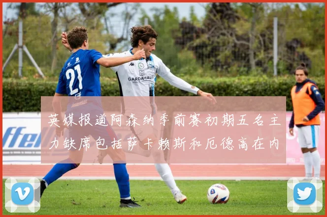 英媒报道阿森纳季前赛初期五名主力缺席包括萨卡赖斯和厄德高在内