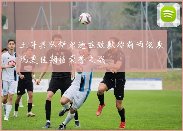 土耳其队伊尔迪兹致歉称前两场表现更佳期待荣誉之战