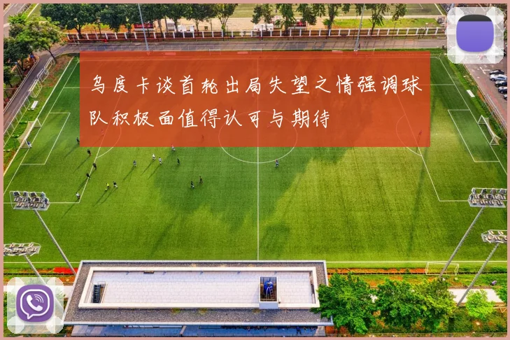 乌度卡谈首轮出局失望之情强调球队积极面值得认可与期待