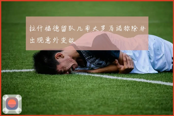 拉什福德留队几率大罗马诺称除非出现意外变故